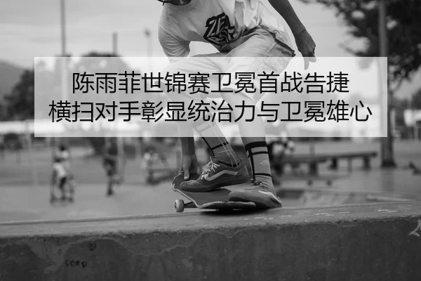 陈雨菲世锦赛卫冕首战告捷 横扫对手彰显统治力与卫冕雄心