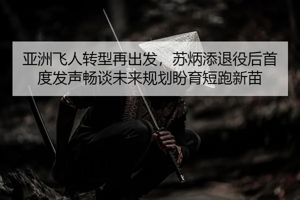 亚洲飞人转型再出发，苏炳添退役后首度发声畅谈未来规划盼育短跑新苗